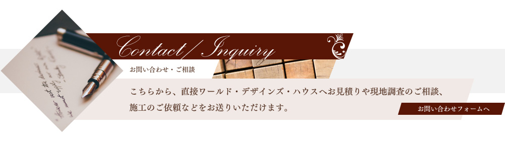 お問い合わせ・ご相談　こちらから、直接ワールド・デザインズ・ハウスへお見積りや現地調査のご相談、
施工のご依頼などをお送りいただけます。