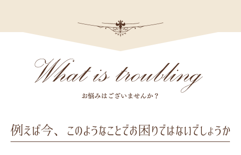 お悩みはございませんか？例えば今、このようなことでお困りではないでしょうか